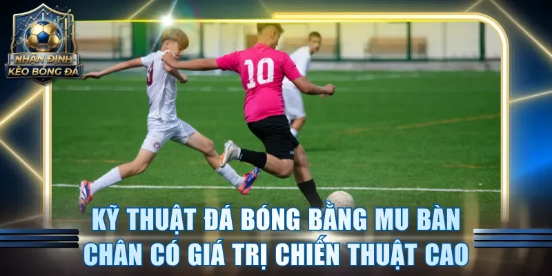 Kỹ thuật đá bóng bằng mu bàn chân có giá trị chiến thuật cao
