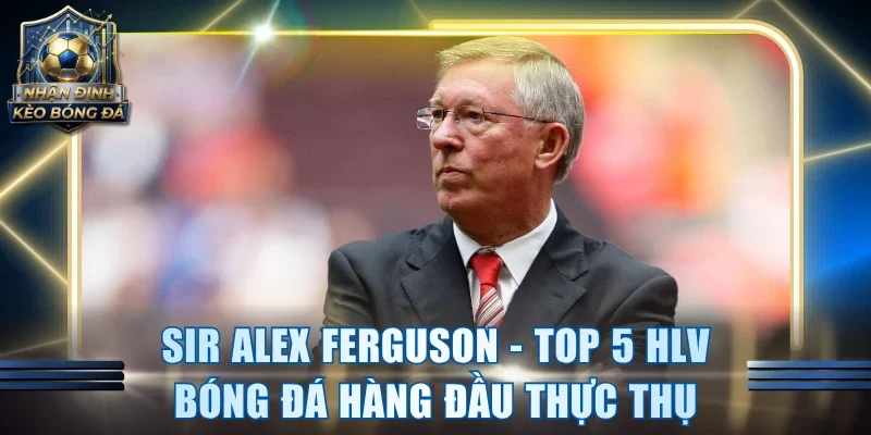 Sir Alex Ferguson - Top 5 HLV bóng đá hàng đầu thực thụ